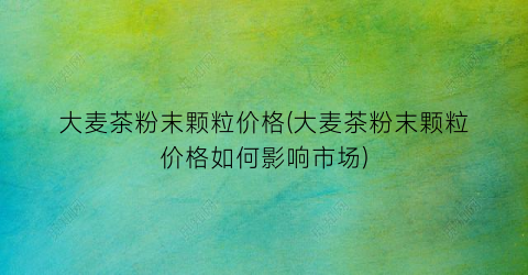 大麦茶粉末颗粒价格(大麦茶粉末颗粒价格如何影响市场)