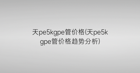 天pe5kgpe管价格(天pe5kgpe管价格趋势分析)