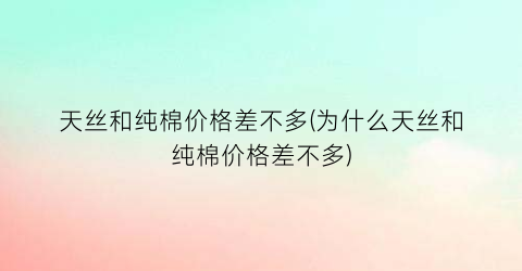 “天丝和纯棉价格差不多(为什么天丝和纯棉价格差不多)