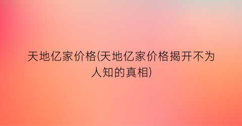 天地亿家价格(天地亿家价格揭开不为人知的真相)