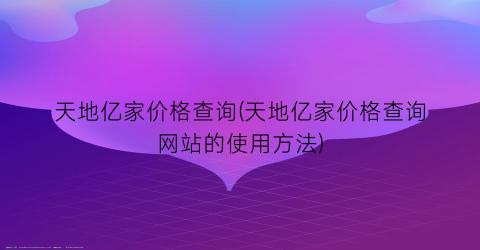 天地亿家价格查询(天地亿家价格查询网站的使用方法)