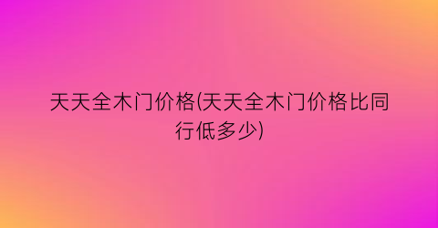 天天全木门价格(天天全木门价格比同行低多少)