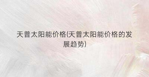 天普太阳能价格(天普太阳能价格的发展趋势)