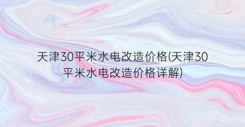 天津30平米水电改造价格(天津30平米水电改造价格详解)