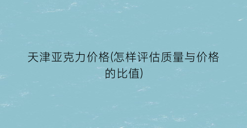 天津亚克力价格(怎样评估质量与价格的比值)