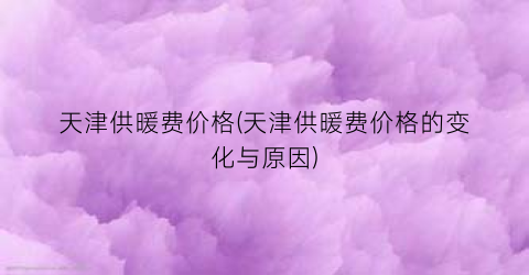 天津供暖费价格(天津供暖费价格的变化与原因)