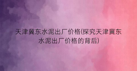 天津冀东水泥出厂价格(探究天津冀东水泥出厂价格的背后)