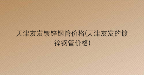 天津友发镀锌钢管价格(天津友发的镀锌钢管价格)