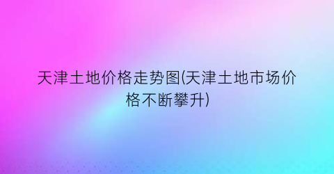 天津土地价格走势图(天津土地市场价格不断攀升)