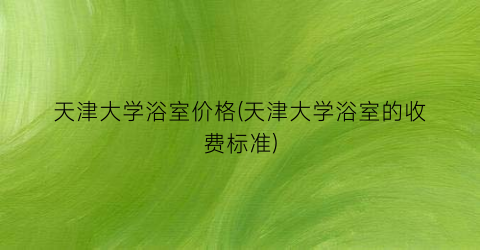 天津大学浴室价格(天津大学浴室的收费标准)