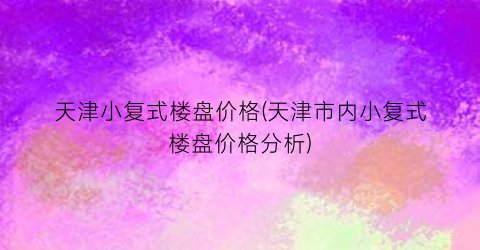 天津小复式楼盘价格(天津市内小复式楼盘价格分析)