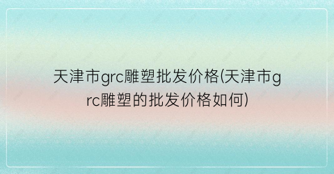 天津市grc雕塑批发价格(天津市grc雕塑的批发价格如何)