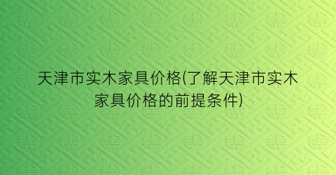 天津市实木家具价格(了解天津市实木家具价格的前提条件)