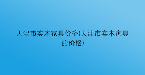 “天津市实木家具价格(天津市实木家具的价格)