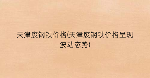 天津废钢铁价格(天津废钢铁价格呈现波动态势)
