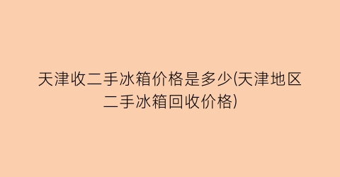 天津收二手冰箱价格是多少(天津地区二手冰箱回收价格)