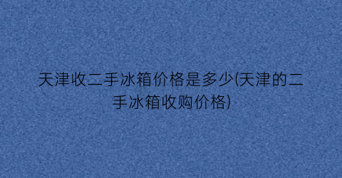 天津收二手冰箱价格是多少(天津的二手冰箱收购价格)
