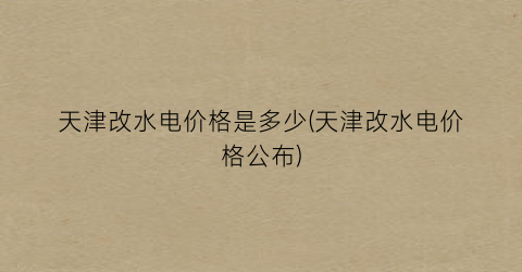 天津改水电价格是多少(天津改水电价格公布)