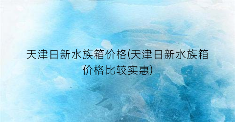 天津日新水族箱价格(天津日新水族箱价格比较实惠)