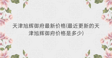 天津旭辉御府最新价格(最近更新的天津旭辉御府价格是多少)