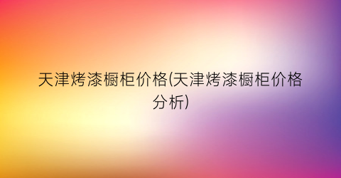 天津烤漆橱柜价格(天津烤漆橱柜价格分析)