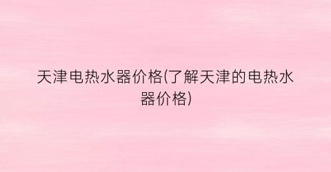 天津电热水器价格(了解天津的电热水器价格)