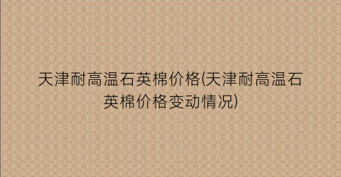 天津耐高温石英棉价格(天津耐高温石英棉价格变动情况)
