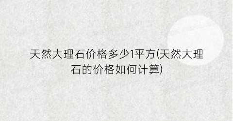 天然大理石价格多少1平方(天然大理石的价格如何计算)