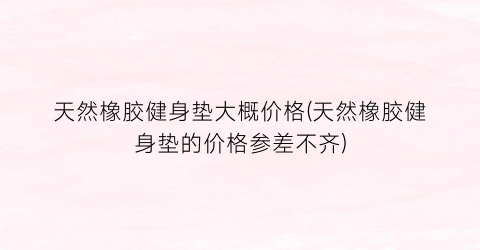 天然橡胶健身垫大概价格(天然橡胶健身垫的价格参差不齐)