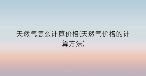 天然气怎么计算价格(天然气价格的计算方法)