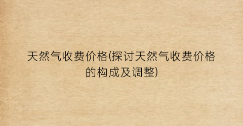 天然气收费价格(探讨天然气收费价格的构成及调整)