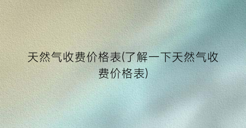 天然气收费价格表(了解一下天然气收费价格表)