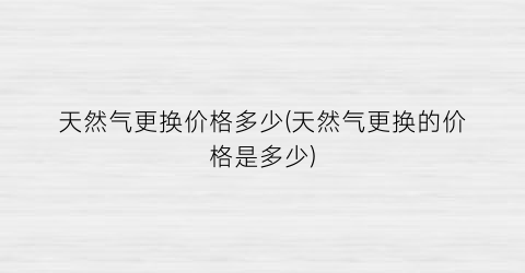 天然气更换价格多少(天然气更换的价格是多少)