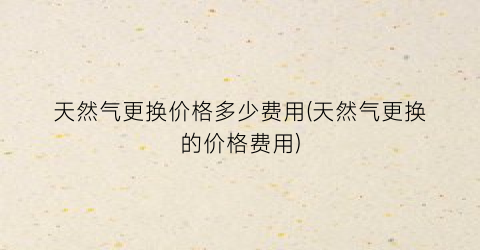 天然气更换价格多少费用(天然气更换的价格费用)