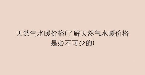 天然气水暖价格(了解天然气水暖价格是必不可少的)