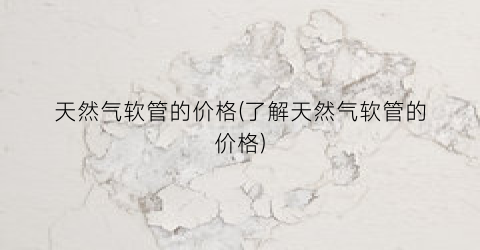 天然气软管的价格(了解天然气软管的价格)