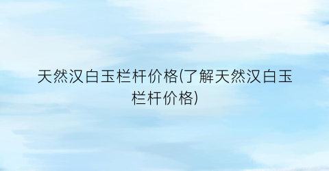 天然汉白玉栏杆价格(了解天然汉白玉栏杆价格)