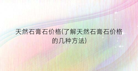 天然石膏石价格(了解天然石膏石价格的几种方法)