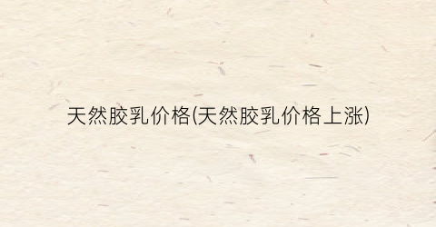 天然胶乳价格(天然胶乳价格上涨)