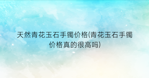 天然青花玉石手镯价格(青花玉石手镯价格真的很高吗)