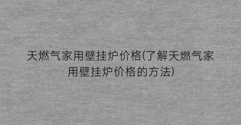 天燃气家用壁挂炉价格(了解天燃气家用壁挂炉价格的方法)