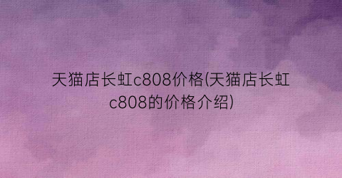 天猫店长虹c808价格(天猫店长虹c808的价格介绍)