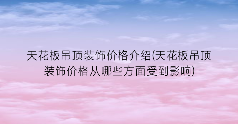 天花板吊顶装饰价格介绍(天花板吊顶装饰价格从哪些方面受到影响)