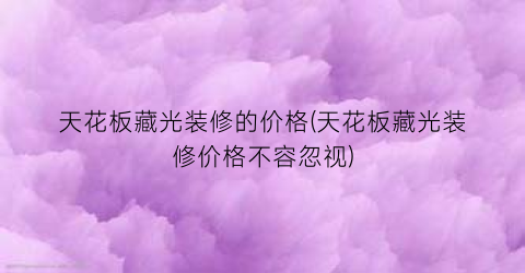 天花板藏光装修的价格(天花板藏光装修价格不容忽视)