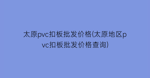 “太原pvc扣板批发价格(太原地区pvc扣板批发价格查询)