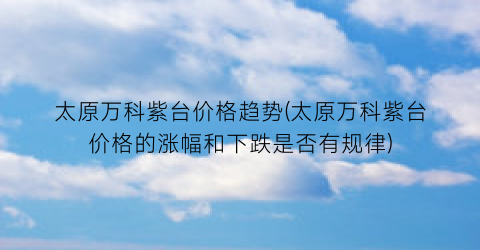太原万科紫台价格趋势(太原万科紫台价格的涨幅和下跌是否有规律)