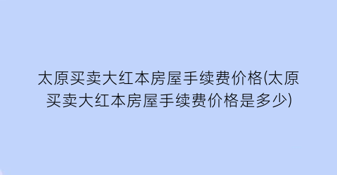 太原买卖大红本房屋手续费价格(太原买卖大红本房屋手续费价格是多少)
