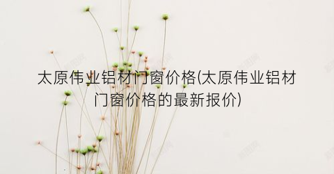 “太原伟业铝材门窗价格(太原伟业铝材门窗价格的最新报价)