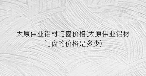太原伟业铝材门窗价格(太原伟业铝材门窗的价格是多少)