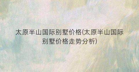 太原半山国际别墅价格(太原半山国际别墅价格走势分析)